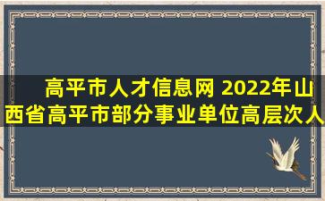 高平市人才信息网 2022年山西省高平市部分事业单位高层次人才引进公告【50人】